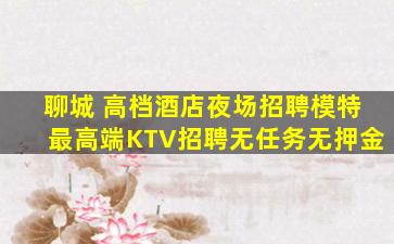 聊城 高档酒店夜场招聘模特最高端KTV招聘无任务无押金